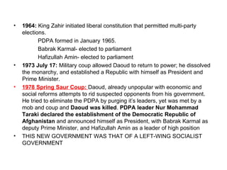 •   1964: King Zahir initiated liberal constitution that permitted multi-party
    elections.
           PDPA formed in January 1965.
           Babrak Karmal- elected to parliament
           Hafizullah Amin- elected to parliament
•   1973 July 17: Military coup allowed Daoud to return to power; he dissolved
    the monarchy, and established a Republic with himself as President and
    Prime Minister.
•   1978 Spring Saur Coup: Daoud, already unpopular with economic and
    social reforms attempts to rid suspected opponents from his government.
    He tried to eliminate the PDPA by purging it’s leaders, yet was met by a
    mob and coup and Daoud was killed. PDPA leader Nur Mohammad
    Taraki declared the establishment of the Democratic Republic of
    Afghanistan and announced himself as President, with Babrak Karmal as
    deputy Prime Minister, and Hafizullah Amin as a leader of high position
•   THIS NEW GOVERNMENT WAS THAT OF A LEFT-WING SOCIALIST
    GOVERNMENT
 