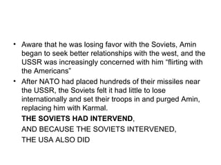 • Aware that he was losing favor with the Soviets, Amin
  began to seek better relationships with the west, and the
  USSR was increasingly concerned with him “flirting with
  the Americans”
• After NATO had placed hundreds of their missiles near
  the USSR, the Soviets felt it had little to lose
  internationally and set their troops in and purged Amin,
  replacing him with Karmal.
  THE SOVIETS HAD INTERVEND,
  AND BECAUSE THE SOVIETS INTERVENED,
  THE USA ALSO DID
 