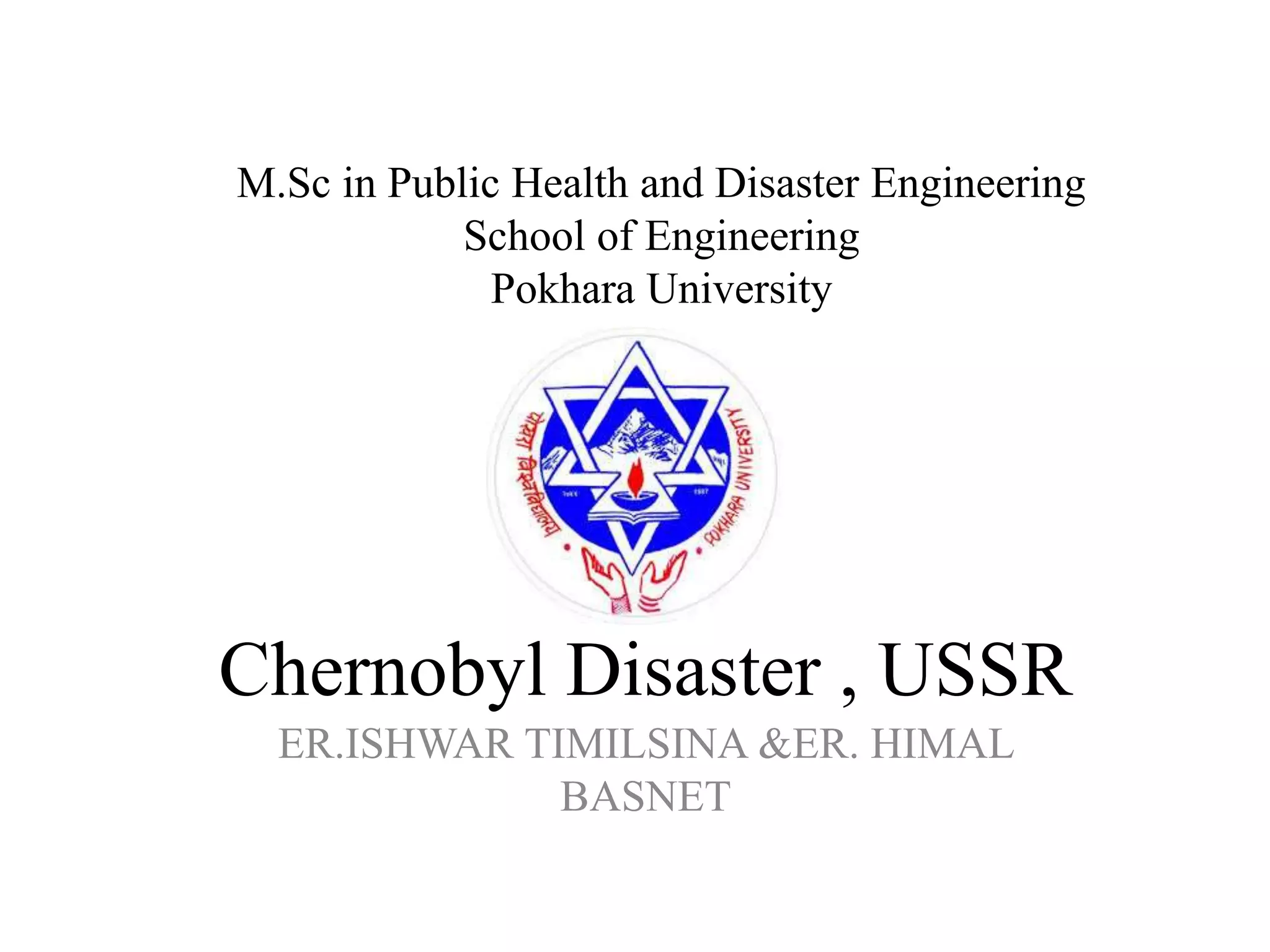Chernobyl Disaster , USSR
ER.ISHWAR TIMILSINA &ER. HIMAL
BASNET
M.Sc in Public Health and Disaster Engineering
School of Engineering
Pokhara University
 