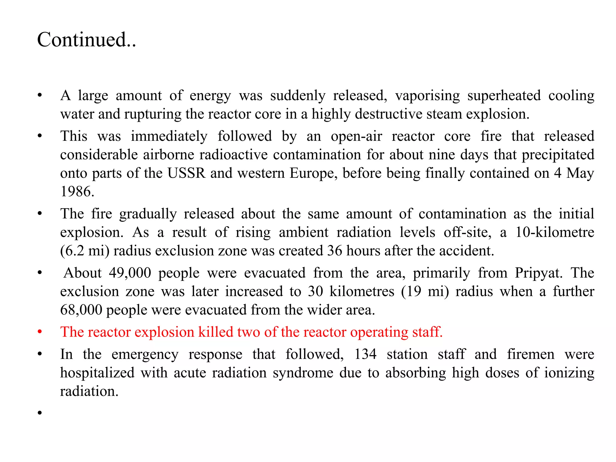 Continued..
• A large amount of energy was suddenly released, vaporising superheated cooling
water and rupturing the reactor core in a highly destructive steam explosion.
• This was immediately followed by an open-air reactor core fire that released
considerable airborne radioactive contamination for about nine days that precipitated
onto parts of the USSR and western Europe, before being finally contained on 4 May
1986.
• The fire gradually released about the same amount of contamination as the initial
explosion. As a result of rising ambient radiation levels off-site, a 10-kilometre
(6.2 mi) radius exclusion zone was created 36 hours after the accident.
• About 49,000 people were evacuated from the area, primarily from Pripyat. The
exclusion zone was later increased to 30 kilometres (19 mi) radius when a further
68,000 people were evacuated from the wider area.
• The reactor explosion killed two of the reactor operating staff.
• In the emergency response that followed, 134 station staff and firemen were
hospitalized with acute radiation syndrome due to absorbing high doses of ionizing
radiation.
•
 