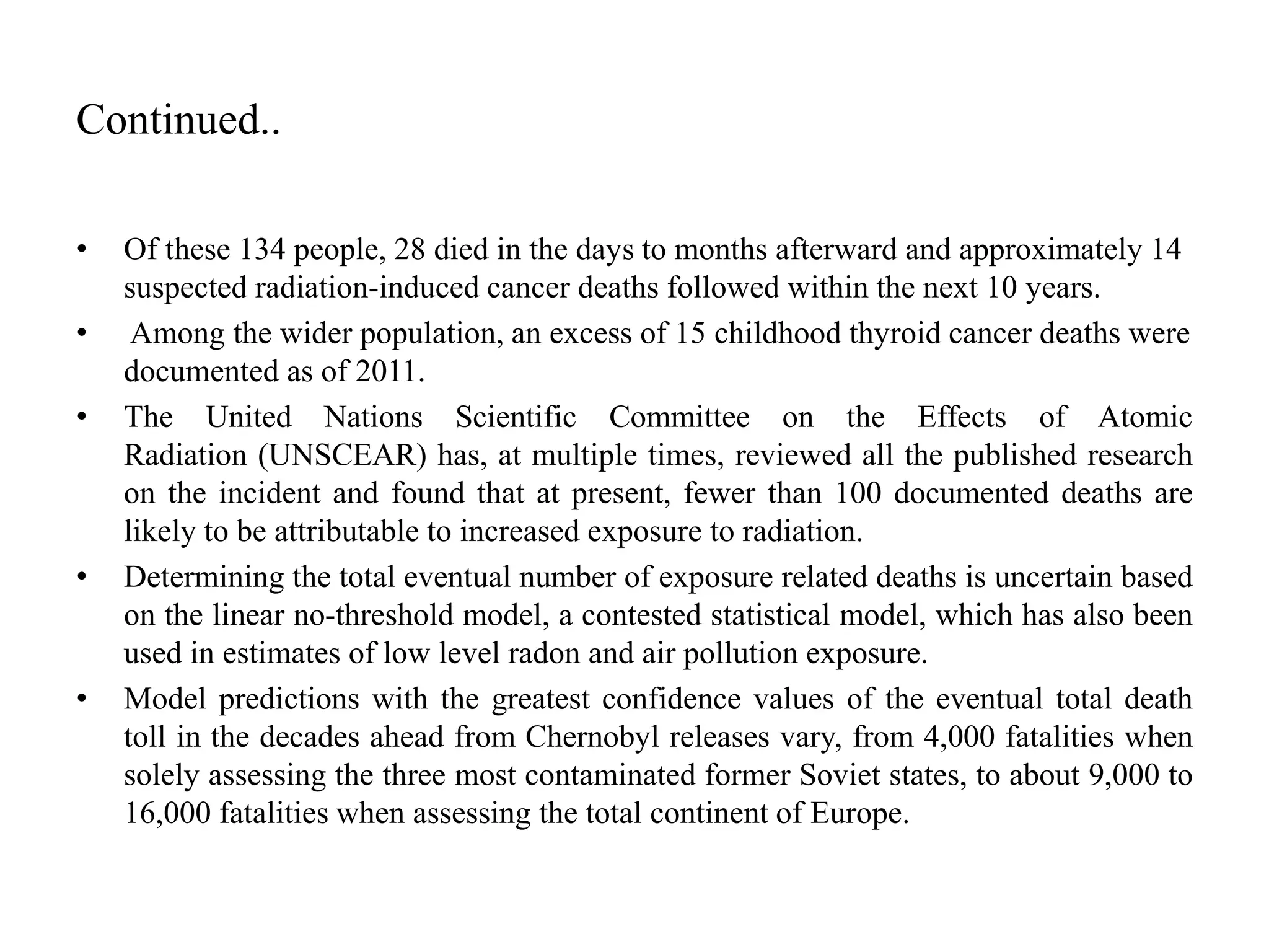 Continued..
• Of these 134 people, 28 died in the days to months afterward and approximately 14
suspected radiation-induced cancer deaths followed within the next 10 years.
• Among the wider population, an excess of 15 childhood thyroid cancer deaths were
documented as of 2011.
• The United Nations Scientific Committee on the Effects of Atomic
Radiation (UNSCEAR) has, at multiple times, reviewed all the published research
on the incident and found that at present, fewer than 100 documented deaths are
likely to be attributable to increased exposure to radiation.
• Determining the total eventual number of exposure related deaths is uncertain based
on the linear no-threshold model, a contested statistical model, which has also been
used in estimates of low level radon and air pollution exposure.
• Model predictions with the greatest confidence values of the eventual total death
toll in the decades ahead from Chernobyl releases vary, from 4,000 fatalities when
solely assessing the three most contaminated former Soviet states, to about 9,000 to
16,000 fatalities when assessing the total continent of Europe.
 