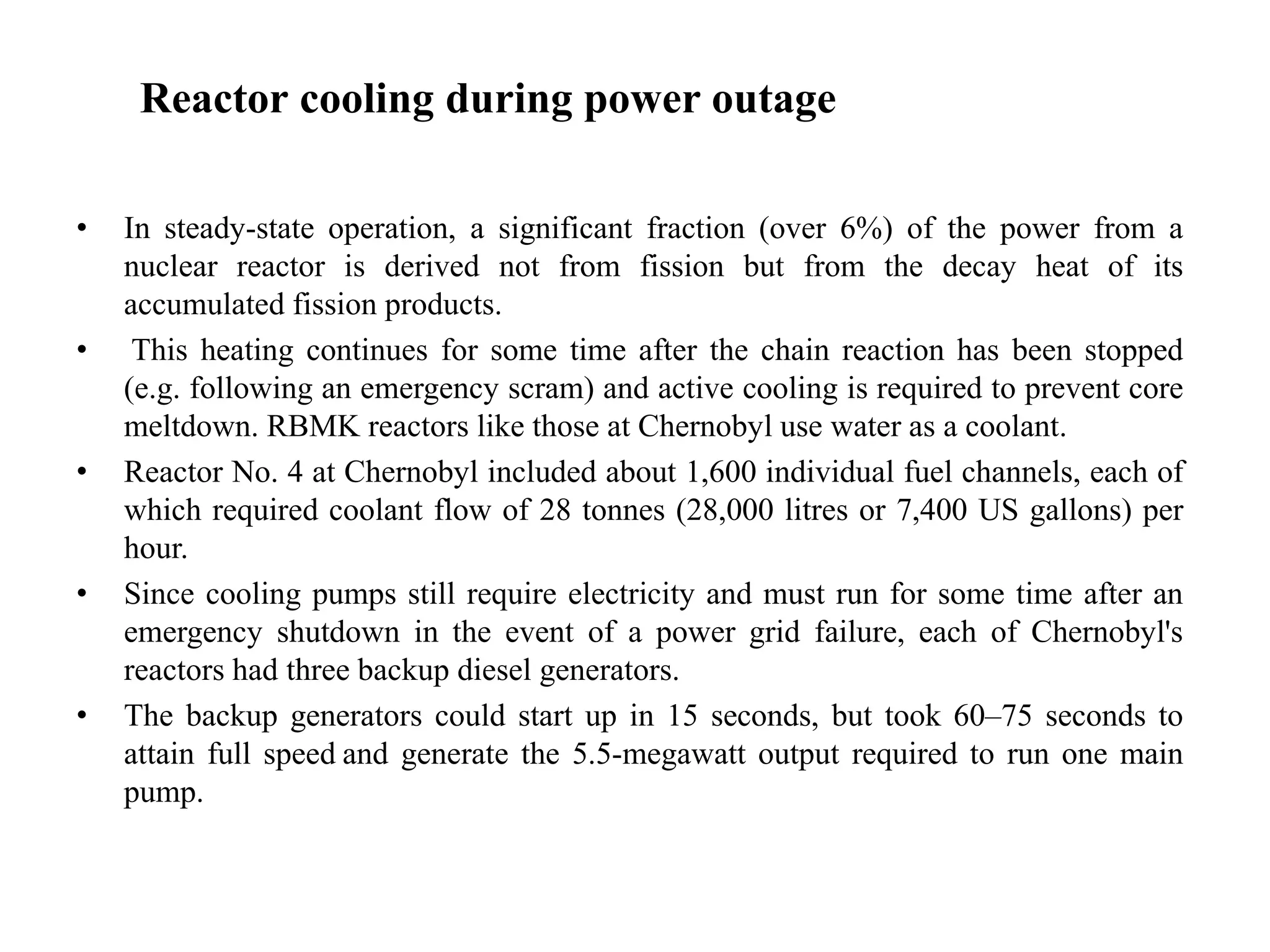 Reactor cooling during power outage
• In steady-state operation, a significant fraction (over 6%) of the power from a
nuclear reactor is derived not from fission but from the decay heat of its
accumulated fission products.
• This heating continues for some time after the chain reaction has been stopped
(e.g. following an emergency scram) and active cooling is required to prevent core
meltdown. RBMK reactors like those at Chernobyl use water as a coolant.
• Reactor No. 4 at Chernobyl included about 1,600 individual fuel channels, each of
which required coolant flow of 28 tonnes (28,000 litres or 7,400 US gallons) per
hour.
• Since cooling pumps still require electricity and must run for some time after an
emergency shutdown in the event of a power grid failure, each of Chernobyl's
reactors had three backup diesel generators.
• The backup generators could start up in 15 seconds, but took 60–75 seconds to
attain full speed and generate the 5.5-megawatt output required to run one main
pump.
 
