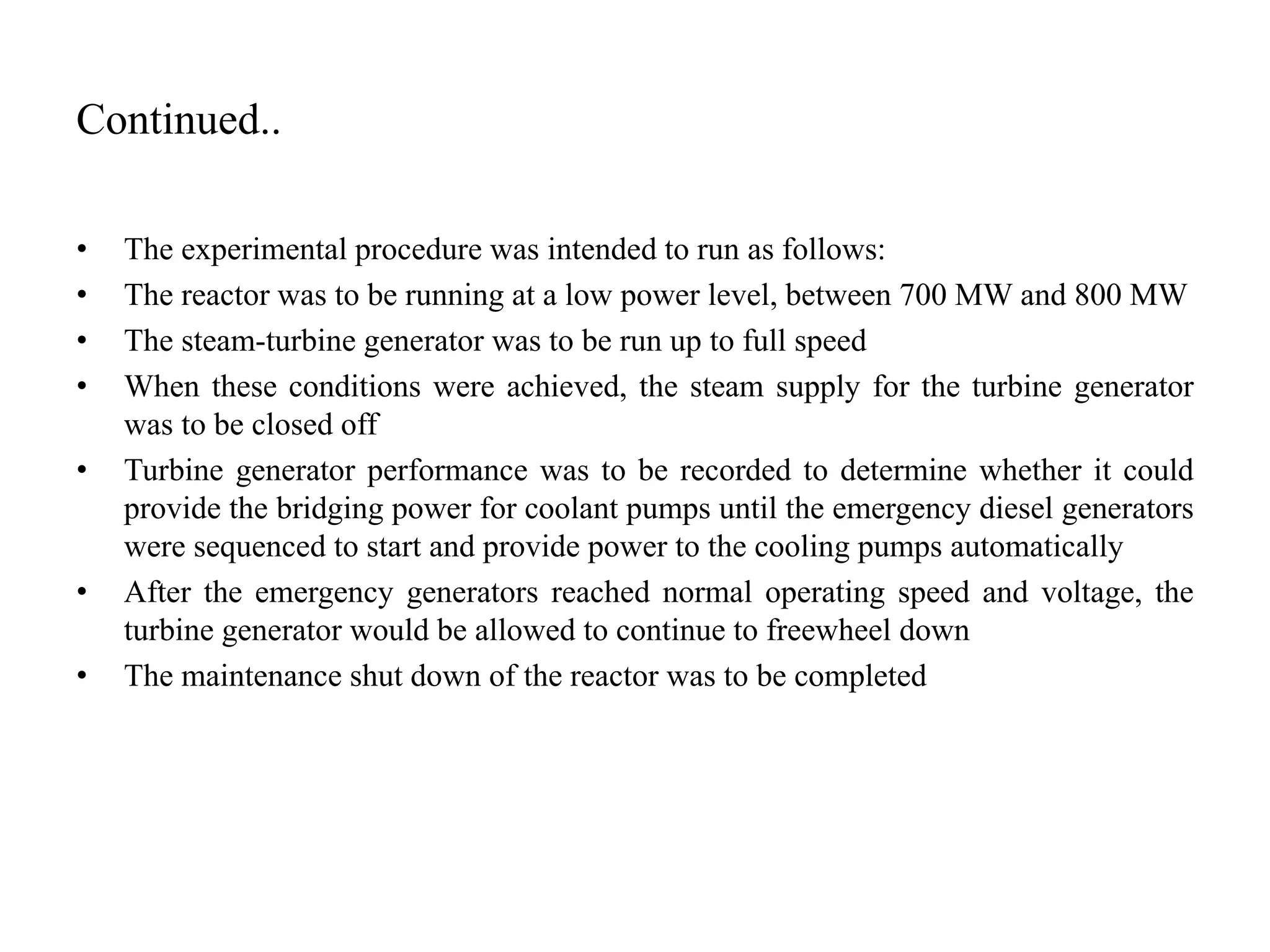 Continued..
• The experimental procedure was intended to run as follows:
• The reactor was to be running at a low power level, between 700 MW and 800 MW
• The steam-turbine generator was to be run up to full speed
• When these conditions were achieved, the steam supply for the turbine generator
was to be closed off
• Turbine generator performance was to be recorded to determine whether it could
provide the bridging power for coolant pumps until the emergency diesel generators
were sequenced to start and provide power to the cooling pumps automatically
• After the emergency generators reached normal operating speed and voltage, the
turbine generator would be allowed to continue to freewheel down
• The maintenance shut down of the reactor was to be completed
 