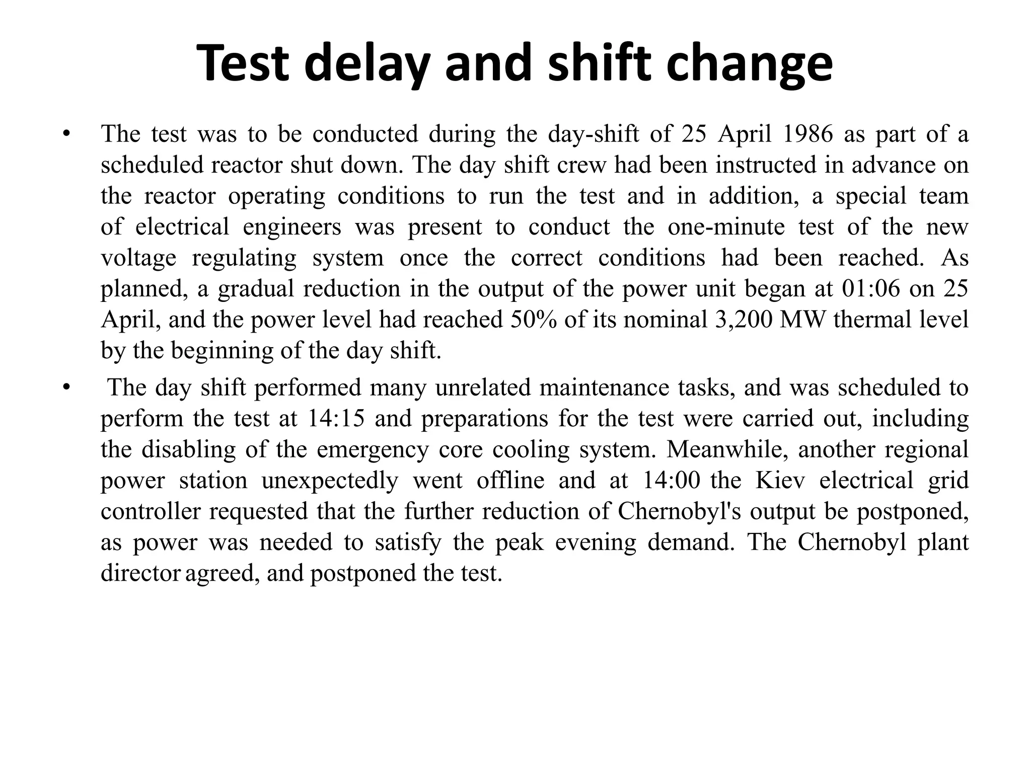 Test delay and shift change
• The test was to be conducted during the day-shift of 25 April 1986 as part of a
scheduled reactor shut down. The day shift crew had been instructed in advance on
the reactor operating conditions to run the test and in addition, a special team
of electrical engineers was present to conduct the one-minute test of the new
voltage regulating system once the correct conditions had been reached. As
planned, a gradual reduction in the output of the power unit began at 01:06 on 25
April, and the power level had reached 50% of its nominal 3,200 MW thermal level
by the beginning of the day shift.
• The day shift performed many unrelated maintenance tasks, and was scheduled to
perform the test at 14:15 and preparations for the test were carried out, including
the disabling of the emergency core cooling system. Meanwhile, another regional
power station unexpectedly went offline and at 14:00 the Kiev electrical grid
controller requested that the further reduction of Chernobyl's output be postponed,
as power was needed to satisfy the peak evening demand. The Chernobyl plant
director agreed, and postponed the test.
 