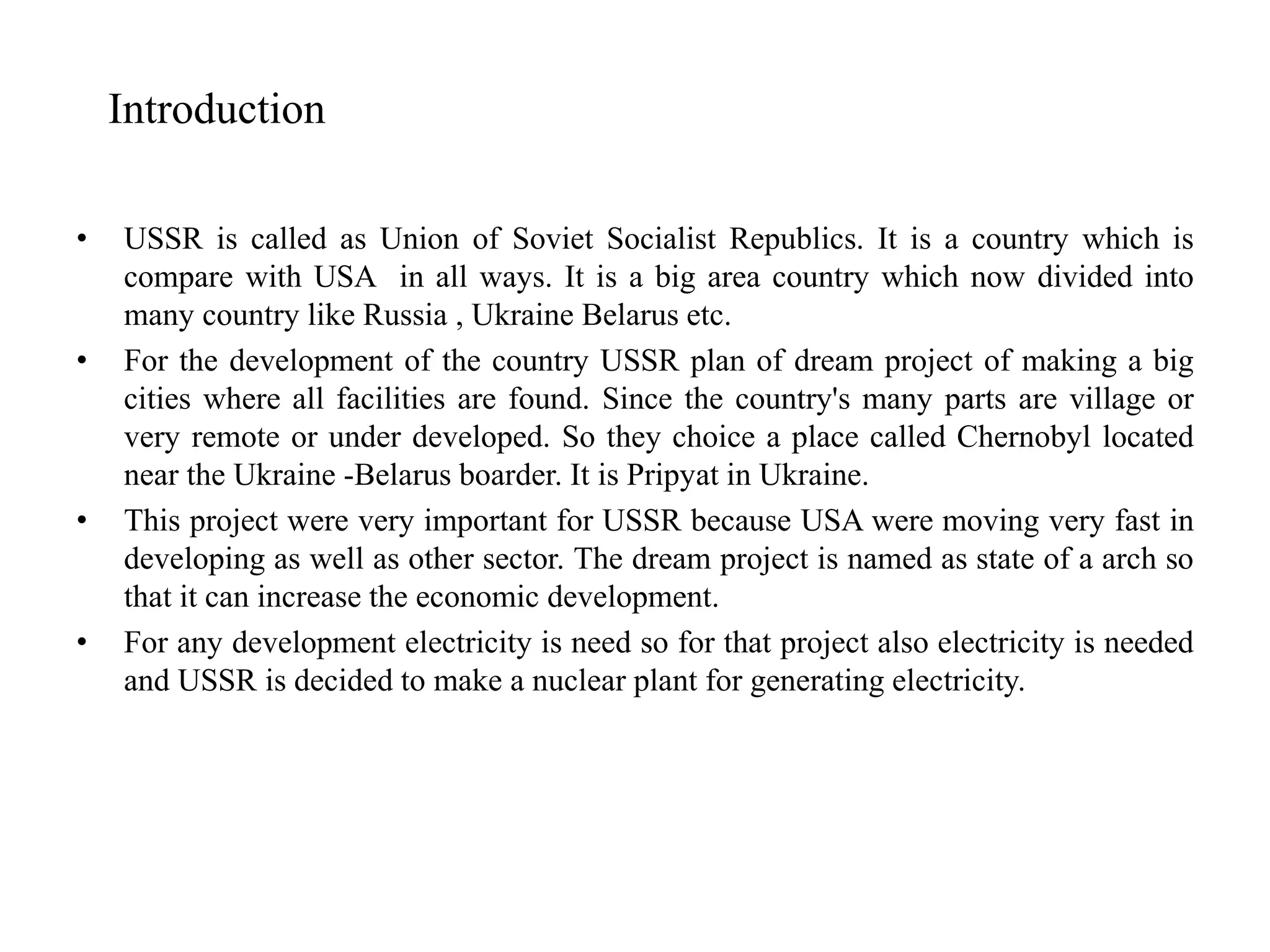 • USSR is called as Union of Soviet Socialist Republics. It is a country which is
compare with USA in all ways. It is a big area country which now divided into
many country like Russia , Ukraine Belarus etc.
• For the development of the country USSR plan of dream project of making a big
cities where all facilities are found. Since the country's many parts are village or
very remote or under developed. So they choice a place called Chernobyl located
near the Ukraine -Belarus boarder. It is Pripyat in Ukraine.
• This project were very important for USSR because USA were moving very fast in
developing as well as other sector. The dream project is named as state of a arch so
that it can increase the economic development.
• For any development electricity is need so for that project also electricity is needed
and USSR is decided to make a nuclear plant for generating electricity.
Introduction
 