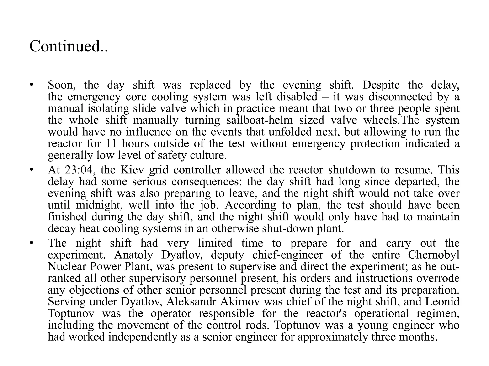 Continued..
• Soon, the day shift was replaced by the evening shift. Despite the delay,
the emergency core cooling system was left disabled – it was disconnected by a
manual isolating slide valve which in practice meant that two or three people spent
the whole shift manually turning sailboat-helm sized valve wheels.The system
would have no influence on the events that unfolded next, but allowing to run the
reactor for 11 hours outside of the test without emergency protection indicated a
generally low level of safety culture.
• At 23:04, the Kiev grid controller allowed the reactor shutdown to resume. This
delay had some serious consequences: the day shift had long since departed, the
evening shift was also preparing to leave, and the night shift would not take over
until midnight, well into the job. According to plan, the test should have been
finished during the day shift, and the night shift would only have had to maintain
decay heat cooling systems in an otherwise shut-down plant.
• The night shift had very limited time to prepare for and carry out the
experiment. Anatoly Dyatlov, deputy chief-engineer of the entire Chernobyl
Nuclear Power Plant, was present to supervise and direct the experiment; as he out-
ranked all other supervisory personnel present, his orders and instructions overrode
any objections of other senior personnel present during the test and its preparation.
Serving under Dyatlov, Aleksandr Akimov was chief of the night shift, and Leonid
Toptunov was the operator responsible for the reactor's operational regimen,
including the movement of the control rods. Toptunov was a young engineer who
had worked independently as a senior engineer for approximately three months.
 