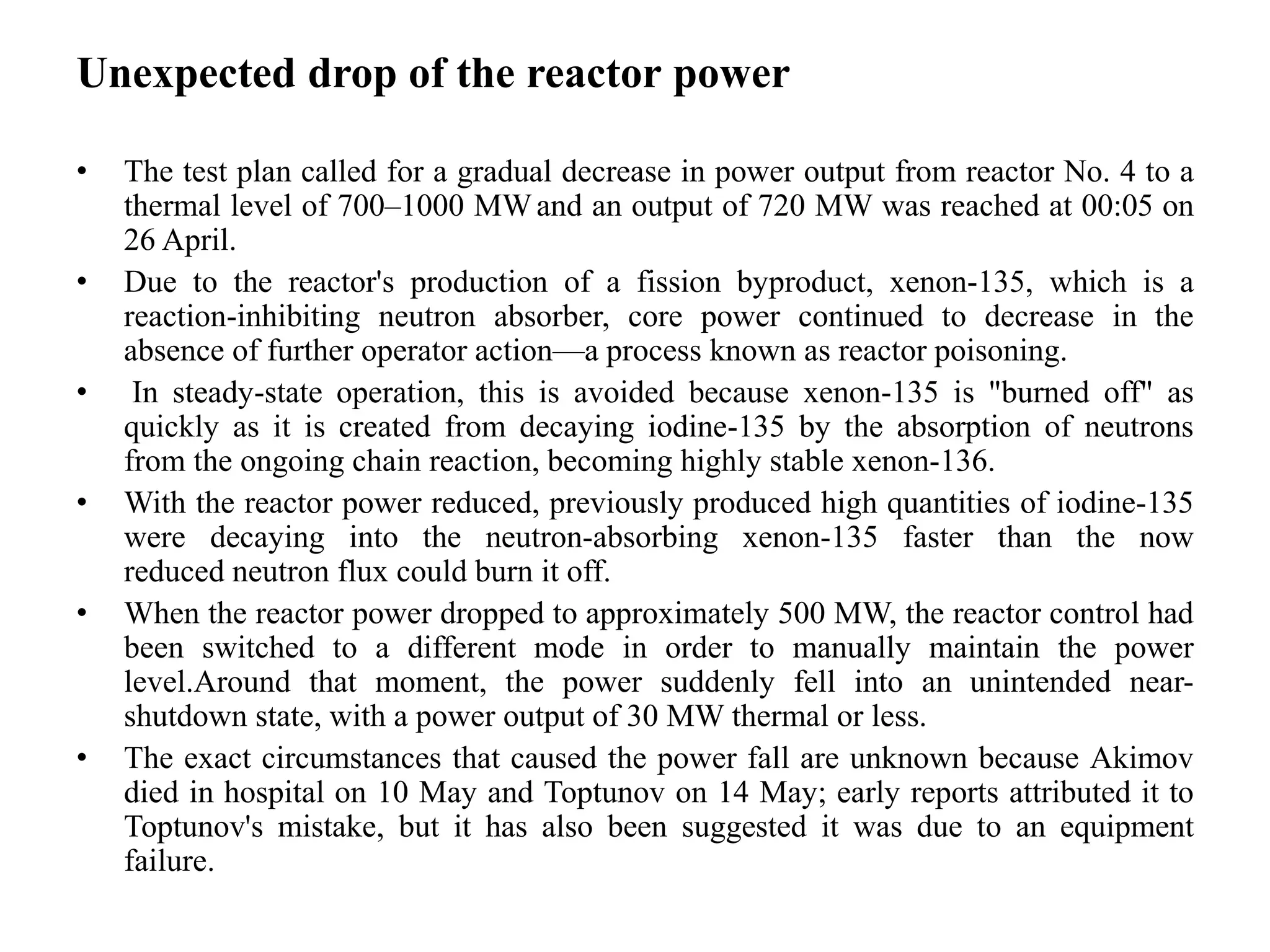 Unexpected drop of the reactor power
• The test plan called for a gradual decrease in power output from reactor No. 4 to a
thermal level of 700–1000 MWand an output of 720 MW was reached at 00:05 on
26 April.
• Due to the reactor's production of a fission byproduct, xenon-135, which is a
reaction-inhibiting neutron absorber, core power continued to decrease in the
absence of further operator action—a process known as reactor poisoning.
• In steady-state operation, this is avoided because xenon-135 is "burned off" as
quickly as it is created from decaying iodine-135 by the absorption of neutrons
from the ongoing chain reaction, becoming highly stable xenon-136.
• With the reactor power reduced, previously produced high quantities of iodine-135
were decaying into the neutron-absorbing xenon-135 faster than the now
reduced neutron flux could burn it off.
• When the reactor power dropped to approximately 500 MW, the reactor control had
been switched to a different mode in order to manually maintain the power
level.Around that moment, the power suddenly fell into an unintended near-
shutdown state, with a power output of 30 MW thermal or less.
• The exact circumstances that caused the power fall are unknown because Akimov
died in hospital on 10 May and Toptunov on 14 May; early reports attributed it to
Toptunov's mistake, but it has also been suggested it was due to an equipment
failure.
 