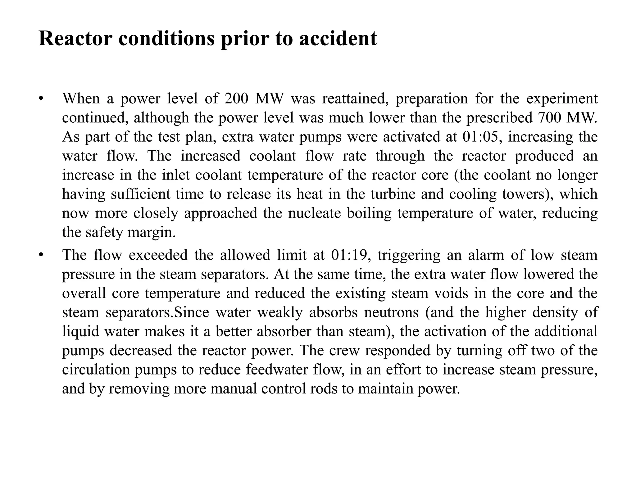 Reactor conditions prior to accident
• When a power level of 200 MW was reattained, preparation for the experiment
continued, although the power level was much lower than the prescribed 700 MW.
As part of the test plan, extra water pumps were activated at 01:05, increasing the
water flow. The increased coolant flow rate through the reactor produced an
increase in the inlet coolant temperature of the reactor core (the coolant no longer
having sufficient time to release its heat in the turbine and cooling towers), which
now more closely approached the nucleate boiling temperature of water, reducing
the safety margin.
• The flow exceeded the allowed limit at 01:19, triggering an alarm of low steam
pressure in the steam separators. At the same time, the extra water flow lowered the
overall core temperature and reduced the existing steam voids in the core and the
steam separators.Since water weakly absorbs neutrons (and the higher density of
liquid water makes it a better absorber than steam), the activation of the additional
pumps decreased the reactor power. The crew responded by turning off two of the
circulation pumps to reduce feedwater flow, in an effort to increase steam pressure,
and by removing more manual control rods to maintain power.
 