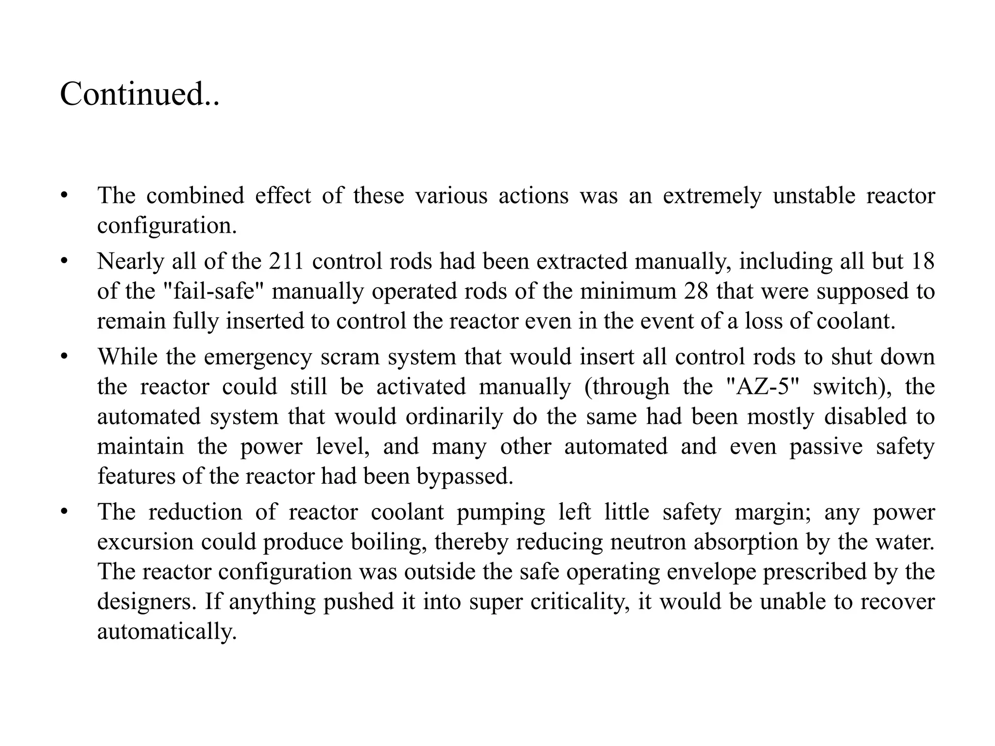 Continued..
• The combined effect of these various actions was an extremely unstable reactor
configuration.
• Nearly all of the 211 control rods had been extracted manually, including all but 18
of the "fail-safe" manually operated rods of the minimum 28 that were supposed to
remain fully inserted to control the reactor even in the event of a loss of coolant.
• While the emergency scram system that would insert all control rods to shut down
the reactor could still be activated manually (through the "AZ-5" switch), the
automated system that would ordinarily do the same had been mostly disabled to
maintain the power level, and many other automated and even passive safety
features of the reactor had been bypassed.
• The reduction of reactor coolant pumping left little safety margin; any power
excursion could produce boiling, thereby reducing neutron absorption by the water.
The reactor configuration was outside the safe operating envelope prescribed by the
designers. If anything pushed it into super criticality, it would be unable to recover
automatically.
 