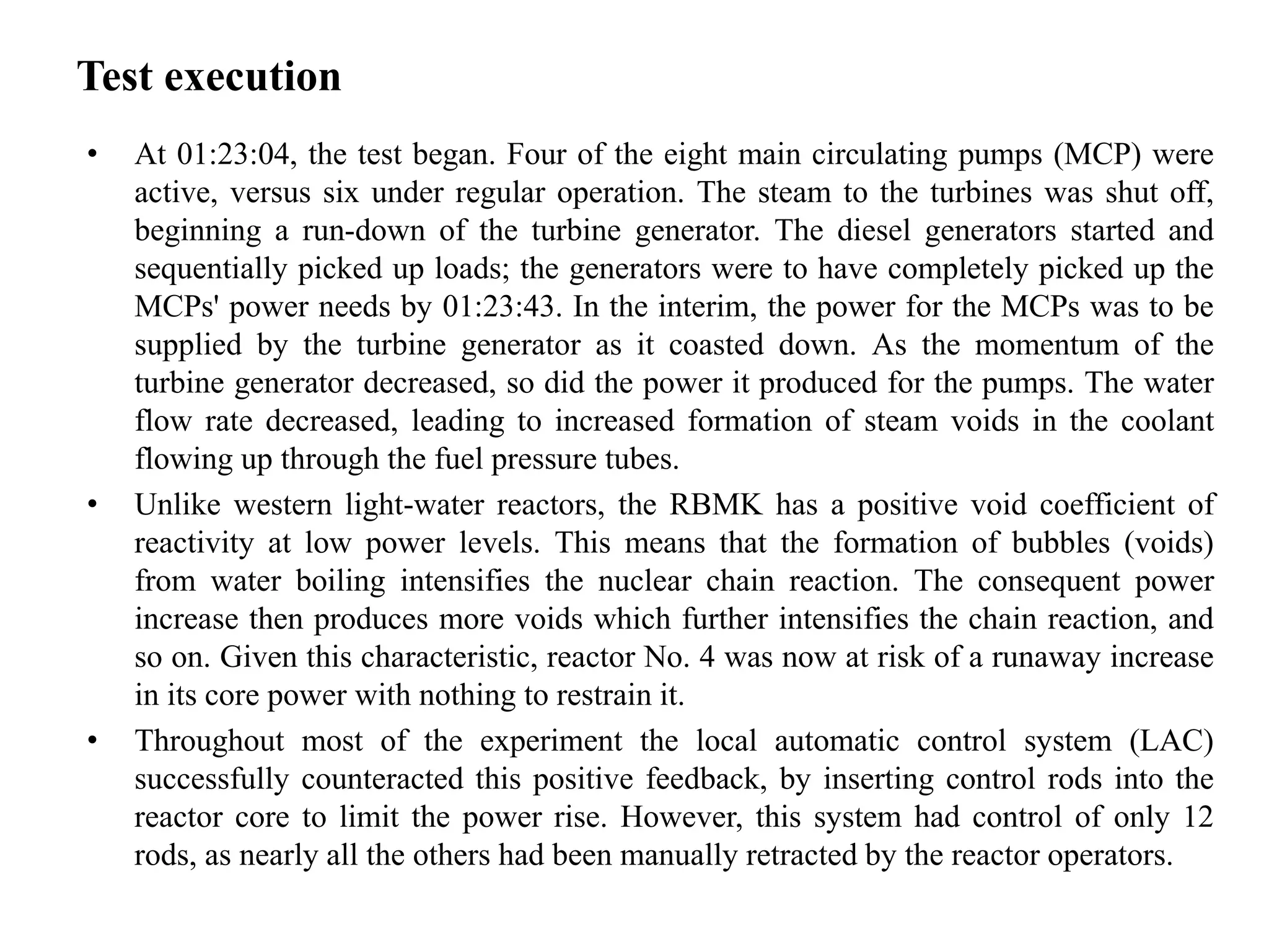 Test execution
• At 01:23:04, the test began. Four of the eight main circulating pumps (MCP) were
active, versus six under regular operation. The steam to the turbines was shut off,
beginning a run-down of the turbine generator. The diesel generators started and
sequentially picked up loads; the generators were to have completely picked up the
MCPs' power needs by 01:23:43. In the interim, the power for the MCPs was to be
supplied by the turbine generator as it coasted down. As the momentum of the
turbine generator decreased, so did the power it produced for the pumps. The water
flow rate decreased, leading to increased formation of steam voids in the coolant
flowing up through the fuel pressure tubes.
• Unlike western light-water reactors, the RBMK has a positive void coefficient of
reactivity at low power levels. This means that the formation of bubbles (voids)
from water boiling intensifies the nuclear chain reaction. The consequent power
increase then produces more voids which further intensifies the chain reaction, and
so on. Given this characteristic, reactor No. 4 was now at risk of a runaway increase
in its core power with nothing to restrain it.
• Throughout most of the experiment the local automatic control system (LAC)
successfully counteracted this positive feedback, by inserting control rods into the
reactor core to limit the power rise. However, this system had control of only 12
rods, as nearly all the others had been manually retracted by the reactor operators.
 