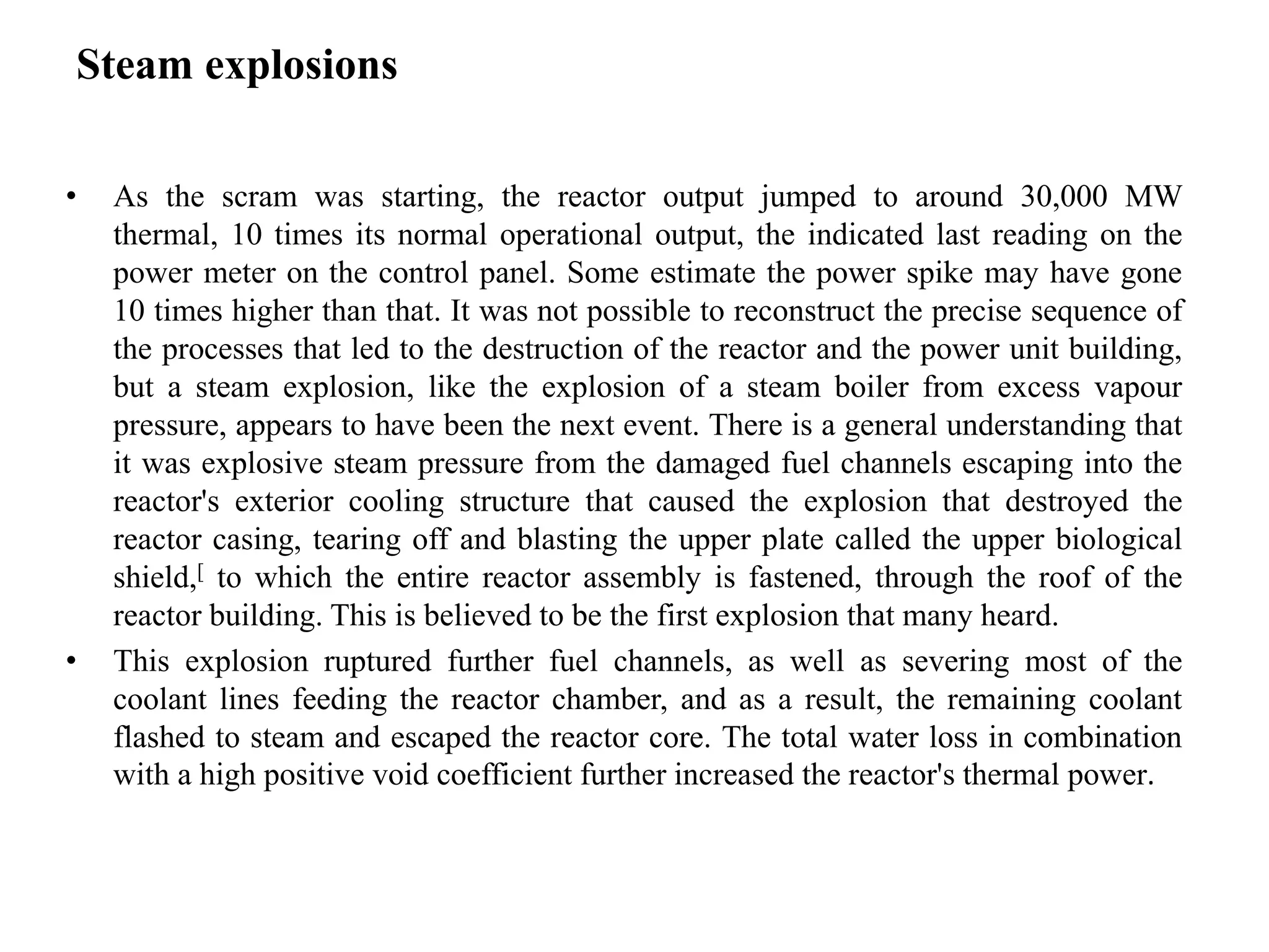 Steam explosions
• As the scram was starting, the reactor output jumped to around 30,000 MW
thermal, 10 times its normal operational output, the indicated last reading on the
power meter on the control panel. Some estimate the power spike may have gone
10 times higher than that. It was not possible to reconstruct the precise sequence of
the processes that led to the destruction of the reactor and the power unit building,
but a steam explosion, like the explosion of a steam boiler from excess vapour
pressure, appears to have been the next event. There is a general understanding that
it was explosive steam pressure from the damaged fuel channels escaping into the
reactor's exterior cooling structure that caused the explosion that destroyed the
reactor casing, tearing off and blasting the upper plate called the upper biological
shield,[ to which the entire reactor assembly is fastened, through the roof of the
reactor building. This is believed to be the first explosion that many heard.
• This explosion ruptured further fuel channels, as well as severing most of the
coolant lines feeding the reactor chamber, and as a result, the remaining coolant
flashed to steam and escaped the reactor core. The total water loss in combination
with a high positive void coefficient further increased the reactor's thermal power.
 