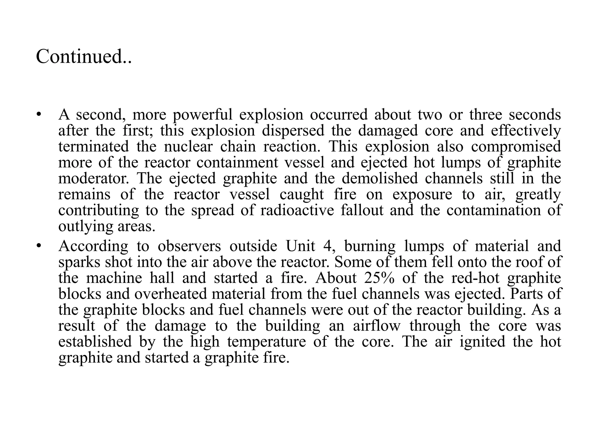 Continued..
• A second, more powerful explosion occurred about two or three seconds
after the first; this explosion dispersed the damaged core and effectively
terminated the nuclear chain reaction. This explosion also compromised
more of the reactor containment vessel and ejected hot lumps of graphite
moderator. The ejected graphite and the demolished channels still in the
remains of the reactor vessel caught fire on exposure to air, greatly
contributing to the spread of radioactive fallout and the contamination of
outlying areas.
• According to observers outside Unit 4, burning lumps of material and
sparks shot into the air above the reactor. Some of them fell onto the roof of
the machine hall and started a fire. About 25% of the red-hot graphite
blocks and overheated material from the fuel channels was ejected. Parts of
the graphite blocks and fuel channels were out of the reactor building. As a
result of the damage to the building an airflow through the core was
established by the high temperature of the core. The air ignited the hot
graphite and started a graphite fire.
 