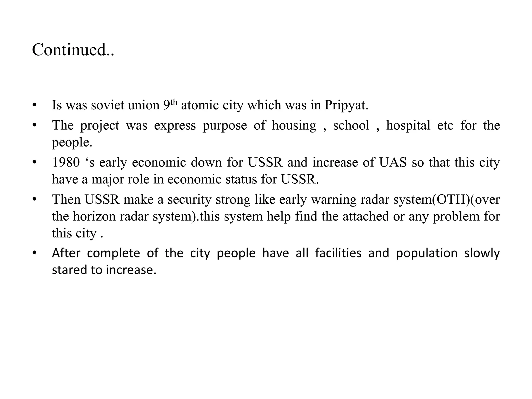 Continued..
• Is was soviet union 9th atomic city which was in Pripyat.
• The project was express purpose of housing , school , hospital etc for the
people.
• 1980 ‘s early economic down for USSR and increase of UAS so that this city
have a major role in economic status for USSR.
• Then USSR make a security strong like early warning radar system(OTH)(over
the horizon radar system).this system help find the attached or any problem for
this city .
• After complete of the city people have all facilities and population slowly
stared to increase.
 