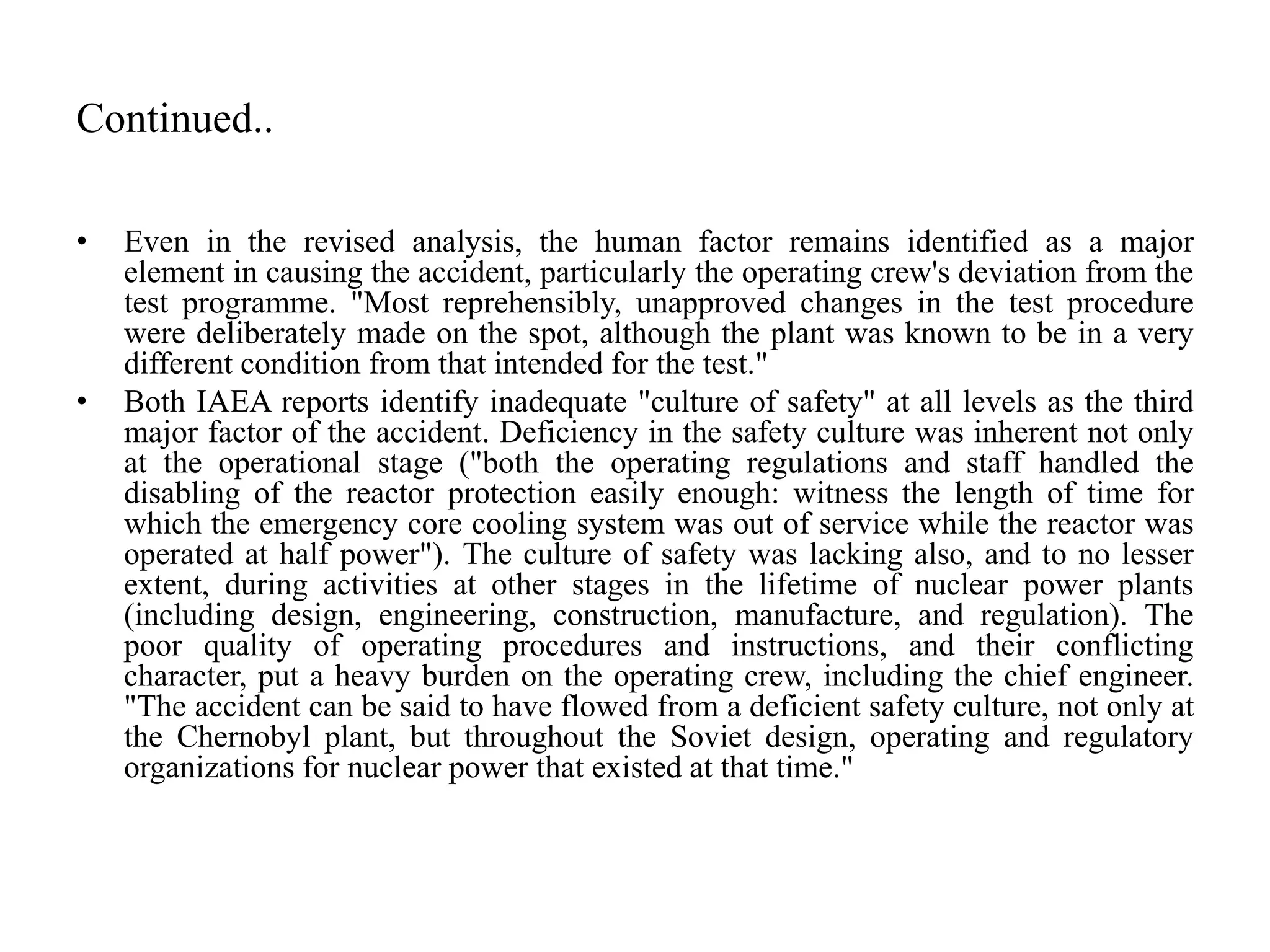 Continued..
• Even in the revised analysis, the human factor remains identified as a major
element in causing the accident, particularly the operating crew's deviation from the
test programme. "Most reprehensibly, unapproved changes in the test procedure
were deliberately made on the spot, although the plant was known to be in a very
different condition from that intended for the test."
• Both IAEA reports identify inadequate "culture of safety" at all levels as the third
major factor of the accident. Deficiency in the safety culture was inherent not only
at the operational stage ("both the operating regulations and staff handled the
disabling of the reactor protection easily enough: witness the length of time for
which the emergency core cooling system was out of service while the reactor was
operated at half power"). The culture of safety was lacking also, and to no lesser
extent, during activities at other stages in the lifetime of nuclear power plants
(including design, engineering, construction, manufacture, and regulation). The
poor quality of operating procedures and instructions, and their conflicting
character, put a heavy burden on the operating crew, including the chief engineer.
"The accident can be said to have flowed from a deficient safety culture, not only at
the Chernobyl plant, but throughout the Soviet design, operating and regulatory
organizations for nuclear power that existed at that time."
 