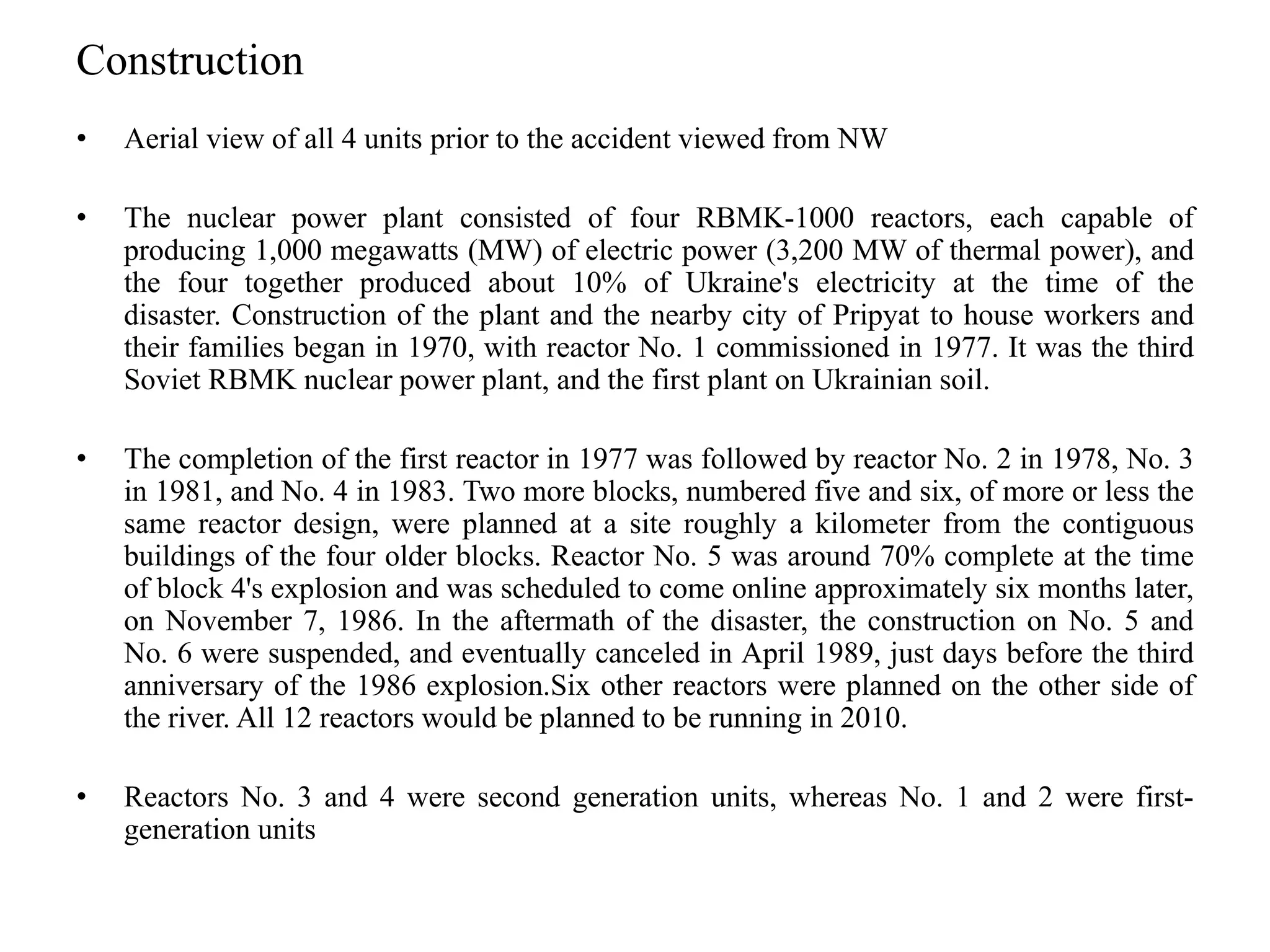 Construction
• Aerial view of all 4 units prior to the accident viewed from NW
• The nuclear power plant consisted of four RBMK-1000 reactors, each capable of
producing 1,000 megawatts (MW) of electric power (3,200 MW of thermal power), and
the four together produced about 10% of Ukraine's electricity at the time of the
disaster. Construction of the plant and the nearby city of Pripyat to house workers and
their families began in 1970, with reactor No. 1 commissioned in 1977. It was the third
Soviet RBMK nuclear power plant, and the first plant on Ukrainian soil.
• The completion of the first reactor in 1977 was followed by reactor No. 2 in 1978, No. 3
in 1981, and No. 4 in 1983. Two more blocks, numbered five and six, of more or less the
same reactor design, were planned at a site roughly a kilometer from the contiguous
buildings of the four older blocks. Reactor No. 5 was around 70% complete at the time
of block 4's explosion and was scheduled to come online approximately six months later,
on November 7, 1986. In the aftermath of the disaster, the construction on No. 5 and
No. 6 were suspended, and eventually canceled in April 1989, just days before the third
anniversary of the 1986 explosion.Six other reactors were planned on the other side of
the river. All 12 reactors would be planned to be running in 2010.
• Reactors No. 3 and 4 were second generation units, whereas No. 1 and 2 were first-
generation units
 