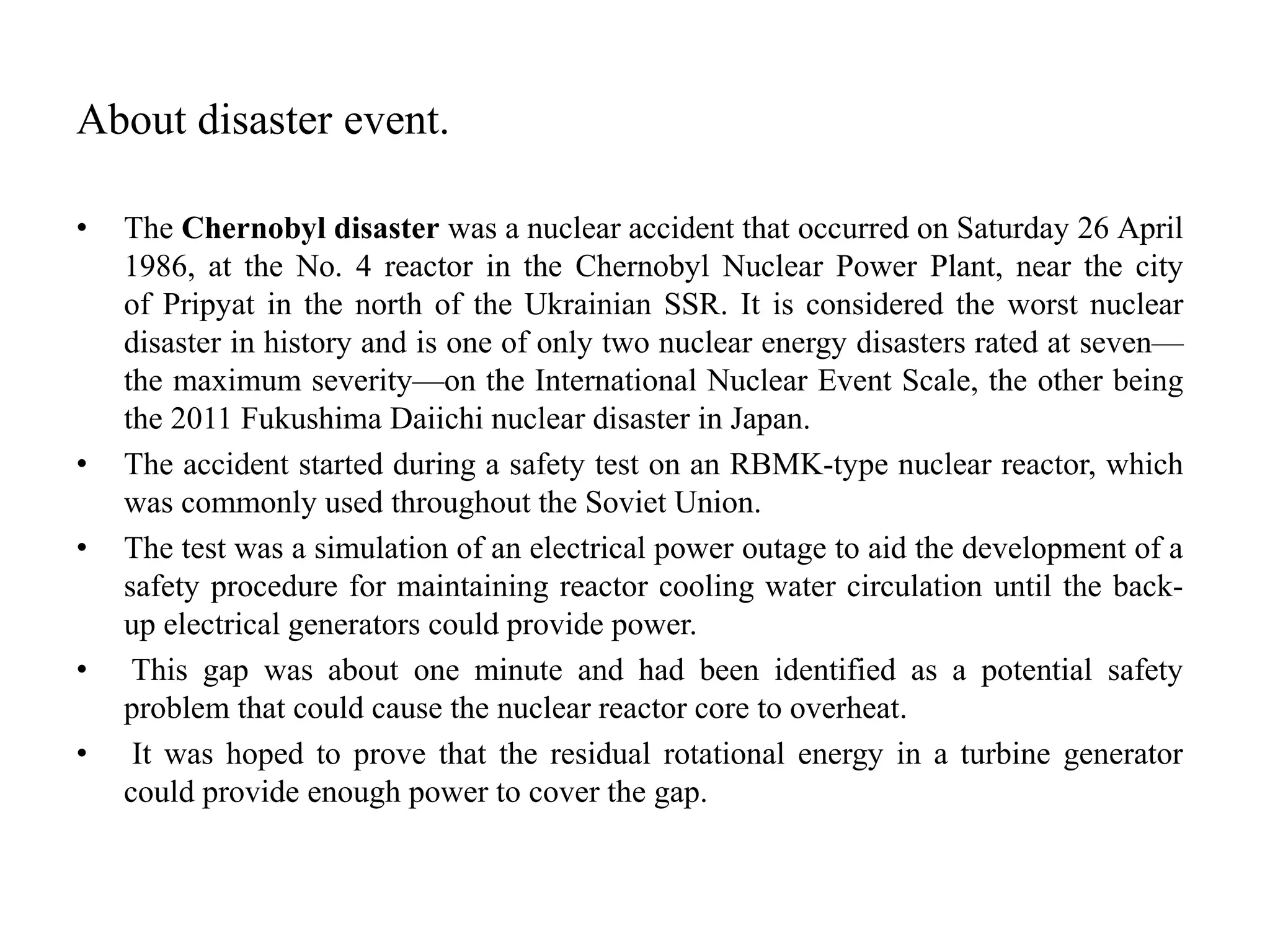 About disaster event.
• The Chernobyl disaster was a nuclear accident that occurred on Saturday 26 April
1986, at the No. 4 reactor in the Chernobyl Nuclear Power Plant, near the city
of Pripyat in the north of the Ukrainian SSR. It is considered the worst nuclear
disaster in history and is one of only two nuclear energy disasters rated at seven—
the maximum severity—on the International Nuclear Event Scale, the other being
the 2011 Fukushima Daiichi nuclear disaster in Japan.
• The accident started during a safety test on an RBMK-type nuclear reactor, which
was commonly used throughout the Soviet Union.
• The test was a simulation of an electrical power outage to aid the development of a
safety procedure for maintaining reactor cooling water circulation until the back-
up electrical generators could provide power.
• This gap was about one minute and had been identified as a potential safety
problem that could cause the nuclear reactor core to overheat.
• It was hoped to prove that the residual rotational energy in a turbine generator
could provide enough power to cover the gap.
 