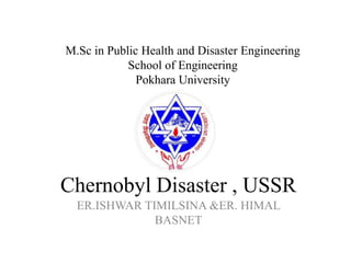 Chernobyl Disaster , USSR
ER.ISHWAR TIMILSINA &ER. HIMAL
BASNET
M.Sc in Public Health and Disaster Engineering
School of Engineering
Pokhara University
 