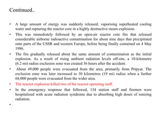 Continued..
• A large amount of energy was suddenly released, vaporising superheated cooling
water and rupturing the reactor core in a highly destructive steam explosion.
• This was immediately followed by an open-air reactor core fire that released
considerable airborne radioactive contamination for about nine days that precipitated
onto parts of the USSR and western Europe, before being finally contained on 4 May
1986.
• The fire gradually released about the same amount of contamination as the initial
explosion. As a result of rising ambient radiation levels off-site, a 10-kilometre
(6.2 mi) radius exclusion zone was created 36 hours after the accident.
• About 49,000 people were evacuated from the area, primarily from Pripyat. The
exclusion zone was later increased to 30 kilometres (19 mi) radius when a further
68,000 people were evacuated from the wider area.
• The reactor explosion killed two of the reactor operating staff.
• In the emergency response that followed, 134 station staff and firemen were
hospitalized with acute radiation syndrome due to absorbing high doses of ionizing
radiation.
•
 