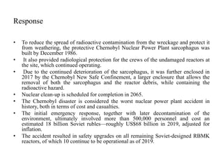 Response
• To reduce the spread of radioactive contamination from the wreckage and protect it
from weathering, the protective Chernobyl Nuclear Power Plant sarcophagus was
built by December 1986.
• It also provided radiological protection for the crews of the undamaged reactors at
the site, which continued operating.
• Due to the continued deterioration of the sarcophagus, it was further enclosed in
2017 by the Chernobyl New Safe Confinement, a larger enclosure that allows the
removal of both the sarcophagus and the reactor debris, while containing the
radioactive hazard.
• Nuclear clean-up is scheduled for completion in 2065.
• The Chernobyl disaster is considered the worst nuclear power plant accident in
history, both in terms of cost and casualties.
• The initial emergency response, together with later decontamination of the
environment, ultimately involved more than 500,000 personnel and cost an
estimated 18 billion Soviet rubles—roughly US$68 billion in 2019, adjusted for
inflation.
• The accident resulted in safety upgrades on all remaining Soviet-designed RBMK
reactors, of which 10 continue to be operational as of 2019.
 