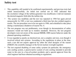 Safety test
• This capability still needed to be confirmed experimentally, and previous tests had
ended unsuccessfully. An initial test carried out in 1982 indicated that
the excitation voltage of the turbine-generator was insufficient; it did not maintain
the desired magnetic field after the turbine trip.
• The system was modified, and the test was repeated in 1984 but again proved
unsuccessful. In 1985, a test was conducted a third time but also yielded negative
results. The test procedure was to be run again in 1986, and scheduled to take place
during a maintenance shutdown of reactor No. 4.
• The test program was not problematic, even though its documentation of safety
measures would not hold up to modern standards. However, the test program
developers were not aware of the unusual RBMK-1000 reactor behavior under the
planned operating conditions.
• It was regarded as purely an electrical test, not a complex unit test, even though it
involved critical unit systems. According to the regulations in place at the time,
such a test did not require approval by either the chief designer of the reactor
(NIKIET, the scientific manager or the Soviet nuclear oversight regulator.
• The test required disabling of some safety systems (in particular, the emergency
core cooling system, a passive/active system of core cooling intended to provide
water to the core in a loss-of-coolant accident), and a special approval from the
chief engineer had been obtained according to regulations.
 
