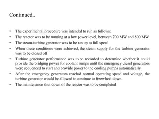 Continued..
• The experimental procedure was intended to run as follows:
• The reactor was to be running at a low power level, between 700 MW and 800 MW
• The steam-turbine generator was to be run up to full speed
• When these conditions were achieved, the steam supply for the turbine generator
was to be closed off
• Turbine generator performance was to be recorded to determine whether it could
provide the bridging power for coolant pumps until the emergency diesel generators
were sequenced to start and provide power to the cooling pumps automatically
• After the emergency generators reached normal operating speed and voltage, the
turbine generator would be allowed to continue to freewheel down
• The maintenance shut down of the reactor was to be completed
 