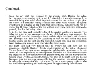 Continued..
• Soon, the day shift was replaced by the evening shift. Despite the delay,
the emergency core cooling system was left disabled – it was disconnected by a
manual isolating slide valve which in practice meant that two or three people spent
the whole shift manually turning sailboat-helm sized valve wheels.The system
would have no influence on the events that unfolded next, but allowing to run the
reactor for 11 hours outside of the test without emergency protection indicated a
generally low level of safety culture.
• At 23:04, the Kiev grid controller allowed the reactor shutdown to resume. This
delay had some serious consequences: the day shift had long since departed, the
evening shift was also preparing to leave, and the night shift would not take over
until midnight, well into the job. According to plan, the test should have been
finished during the day shift, and the night shift would only have had to maintain
decay heat cooling systems in an otherwise shut-down plant.
• The night shift had very limited time to prepare for and carry out the
experiment. Anatoly Dyatlov, deputy chief-engineer of the entire Chernobyl
Nuclear Power Plant, was present to supervise and direct the experiment; as he out-
ranked all other supervisory personnel present, his orders and instructions overrode
any objections of other senior personnel present during the test and its preparation.
Serving under Dyatlov, Aleksandr Akimov was chief of the night shift, and Leonid
Toptunov was the operator responsible for the reactor's operational regimen,
including the movement of the control rods. Toptunov was a young engineer who
had worked independently as a senior engineer for approximately three months.
 