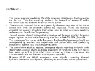 Continued..
• The reactor was now producing 5% of the minimum initial power level prescribed
for the test. This low reactivity inhibited the burn-off of xenon-135 within
the reactor core and hindered the rise of reactor power.
• Control-room personnel had to raise power by disconnecting most of the reactor
control rods from the automatic control rod regulation system and manually
extracted the majority of rods to their upper limits in order to promote reactivity
and counteract the effect of the poisoning.
• Several minutes elapsed between their extraction and the point at which the power
output began to increase and subsequently stabilized at 160–200 MW (thermal).
• The operation of the reactor at the low power level (and high poisoning level) was
accompanied by unstable core temperatures and coolant flow, and possibly by
instability of neutron flux, which triggered alarms.
• The control room received repeated emergency signals regarding the levels in the
steam/water separator drums, and large excursions or variations in the flow rate of
feed water, as well as from relief valves opened to relieve excess steam into
a turbine condenser, and from the neutron power controller.
• Between 00:35 and 00:45, emergency alarm signals concerning thermal-
hydraulic parameters were ignored, apparently to preserve the reactor power level.
 