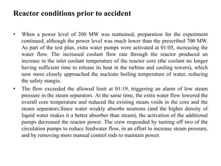 Reactor conditions prior to accident
• When a power level of 200 MW was reattained, preparation for the experiment
continued, although the power level was much lower than the prescribed 700 MW.
As part of the test plan, extra water pumps were activated at 01:05, increasing the
water flow. The increased coolant flow rate through the reactor produced an
increase in the inlet coolant temperature of the reactor core (the coolant no longer
having sufficient time to release its heat in the turbine and cooling towers), which
now more closely approached the nucleate boiling temperature of water, reducing
the safety margin.
• The flow exceeded the allowed limit at 01:19, triggering an alarm of low steam
pressure in the steam separators. At the same time, the extra water flow lowered the
overall core temperature and reduced the existing steam voids in the core and the
steam separators.Since water weakly absorbs neutrons (and the higher density of
liquid water makes it a better absorber than steam), the activation of the additional
pumps decreased the reactor power. The crew responded by turning off two of the
circulation pumps to reduce feedwater flow, in an effort to increase steam pressure,
and by removing more manual control rods to maintain power.
 