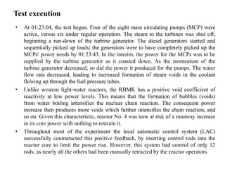 Test execution
• At 01:23:04, the test began. Four of the eight main circulating pumps (MCP) were
active, versus six under regular operation. The steam to the turbines was shut off,
beginning a run-down of the turbine generator. The diesel generators started and
sequentially picked up loads; the generators were to have completely picked up the
MCPs' power needs by 01:23:43. In the interim, the power for the MCPs was to be
supplied by the turbine generator as it coasted down. As the momentum of the
turbine generator decreased, so did the power it produced for the pumps. The water
flow rate decreased, leading to increased formation of steam voids in the coolant
flowing up through the fuel pressure tubes.
• Unlike western light-water reactors, the RBMK has a positive void coefficient of
reactivity at low power levels. This means that the formation of bubbles (voids)
from water boiling intensifies the nuclear chain reaction. The consequent power
increase then produces more voids which further intensifies the chain reaction, and
so on. Given this characteristic, reactor No. 4 was now at risk of a runaway increase
in its core power with nothing to restrain it.
• Throughout most of the experiment the local automatic control system (LAC)
successfully counteracted this positive feedback, by inserting control rods into the
reactor core to limit the power rise. However, this system had control of only 12
rods, as nearly all the others had been manually retracted by the reactor operators.
 