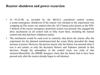 Reactor shutdown and power excursion
• At 01:23:40, as recorded by the SKALA centralized control system,
a scram (emergency shutdown) of the reactor was initiated as the experiment was
wrapping up.The scram was started when the AZ-5 button (also known as the EPS-
5 button) of the reactor emergency protection system was pressed: this engaged the
drive mechanism on all control rods to fully insert them, including the manual
control rods that had been withdrawn earlier.
• The mechanism would be used even to routinely shut down the reactor after the
experiment for the planned maintenance[and the scram likely preceded the sharp
increase in power. However, the precise reason why the button was pressed when it
was is not certain, as only the deceased Akimov and Toptunov partook in that
decision, though the atmosphere in the control room was calm at that
moment.Meanwhile, the RBMK designers claim that the button had to have been
pressed only after the reactor already began to self-destruct.
 