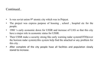 Continued..
• Is was soviet union 9th atomic city which was in Pripyat.
• The project was express purpose of housing , school , hospital etc for the
people.
• 1980 ‘s early economic down for USSR and increase of UAS so that this city
have a major role in economic status for USSR.
• Then USSR make a security strong like early warning radar system(OTH)(over
the horizon radar system).this system help find the attached or any problem for
this city .
• After complete of the city people have all facilities and population slowly
stared to increase.
 