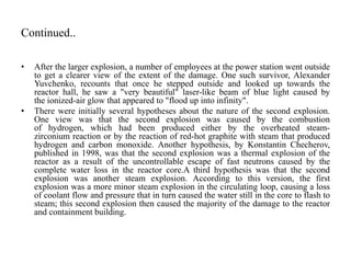 Continued..
• After the larger explosion, a number of employees at the power station went outside
to get a clearer view of the extent of the damage. One such survivor, Alexander
Yuvchenko, recounts that once he stepped outside and looked up towards the
reactor hall, he saw a "very beautiful" laser-like beam of blue light caused by
the ionized-air glow that appeared to "flood up into infinity".
• There were initially several hypotheses about the nature of the second explosion.
One view was that the second explosion was caused by the combustion
of hydrogen, which had been produced either by the overheated steam-
zirconium reaction or by the reaction of red-hot graphite with steam that produced
hydrogen and carbon monoxide. Another hypothesis, by Konstantin Checherov,
published in 1998, was that the second explosion was a thermal explosion of the
reactor as a result of the uncontrollable escape of fast neutrons caused by the
complete water loss in the reactor core.A third hypothesis was that the second
explosion was another steam explosion. According to this version, the first
explosion was a more minor steam explosion in the circulating loop, causing a loss
of coolant flow and pressure that in turn caused the water still in the core to flash to
steam; this second explosion then caused the majority of the damage to the reactor
and containment building.
 