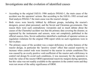 Investigations and the evolution of identified causes
• According to the original IAEA's 1986 analysis INSAG-1, the main cause of the
accident was the operators' actions. But according to the IAEA's 1993 revised and
final analysis INSAG-7 the main cause was the reactor's design.
• Both views were heavily lobbied by different groups, including the reactor's
designers, power plant personnel, and the Soviet and Ukrainian governments. One
reason there were such contradictory viewpoints and so much debate about the
causes of the Chernobyl accident was that the primary data covering the disaster, as
registered by the instruments and sensors, were not completely published in the
official sources.Also, Soviet authorities identified a multitude of operator actions as
regulation violations for the original 1986 report while no such regulations were in
fact in place.
• The primary cause of the accident was a major deficiency in safety features of the
reactor design, in particular the "positive scram" effect that caused reactivity to
increase when control rods were inserted to the reactor in certain conditions.This
was caused by an overly positive void coefficient of the reactor and a deficiency in
control rod design.To avoid such conditions, it was necessary for the operators to
track the value of the reactor ORM (operational reactivity margin) during operation,
but this value was not readily available to the operators in the control room and they
were not aware of the safety significance of ORM.
 