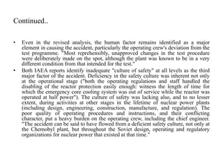 Continued..
• Even in the revised analysis, the human factor remains identified as a major
element in causing the accident, particularly the operating crew's deviation from the
test programme. "Most reprehensibly, unapproved changes in the test procedure
were deliberately made on the spot, although the plant was known to be in a very
different condition from that intended for the test."
• Both IAEA reports identify inadequate "culture of safety" at all levels as the third
major factor of the accident. Deficiency in the safety culture was inherent not only
at the operational stage ("both the operating regulations and staff handled the
disabling of the reactor protection easily enough: witness the length of time for
which the emergency core cooling system was out of service while the reactor was
operated at half power"). The culture of safety was lacking also, and to no lesser
extent, during activities at other stages in the lifetime of nuclear power plants
(including design, engineering, construction, manufacture, and regulation). The
poor quality of operating procedures and instructions, and their conflicting
character, put a heavy burden on the operating crew, including the chief engineer.
"The accident can be said to have flowed from a deficient safety culture, not only at
the Chernobyl plant, but throughout the Soviet design, operating and regulatory
organizations for nuclear power that existed at that time."
 