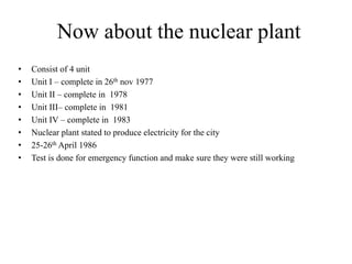Now about the nuclear plant
• Consist of 4 unit
• Unit I – complete in 26th nov 1977
• Unit II – complete in 1978
• Unit III– complete in 1981
• Unit IV – complete in 1983
• Nuclear plant stated to produce electricity for the city
• 25-26th April 1986
• Test is done for emergency function and make sure they were still working
 