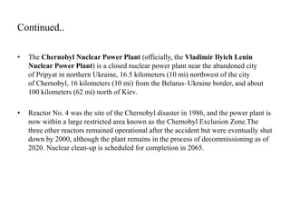 Continued..
• The Chernobyl Nuclear Power Plant (officially, the Vladimir Ilyich Lenin
Nuclear Power Plant) is a closed nuclear power plant near the abandoned city
of Pripyat in northern Ukraine, 16.5 kilometers (10 mi) northwest of the city
of Chernobyl, 16 kilometers (10 mi) from the Belarus–Ukraine border, and about
100 kilometers (62 mi) north of Kiev.
• Reactor No. 4 was the site of the Chernobyl disaster in 1986, and the power plant is
now within a large restricted area known as the Chernobyl Exclusion Zone.The
three other reactors remained operational after the accident but were eventually shut
down by 2000, although the plant remains in the process of decommissioning as of
2020. Nuclear clean-up is scheduled for completion in 2065.
 