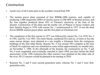 Construction
• Aerial view of all 4 units prior to the accident viewed from NW
• The nuclear power plant consisted of four RBMK-1000 reactors, each capable of
producing 1,000 megawatts (MW) of electric power (3,200 MW of thermal power), and
the four together produced about 10% of Ukraine's electricity at the time of the
disaster. Construction of the plant and the nearby city of Pripyat to house workers and
their families began in 1970, with reactor No. 1 commissioned in 1977. It was the third
Soviet RBMK nuclear power plant, and the first plant on Ukrainian soil.
• The completion of the first reactor in 1977 was followed by reactor No. 2 in 1978, No. 3
in 1981, and No. 4 in 1983. Two more blocks, numbered five and six, of more or less the
same reactor design, were planned at a site roughly a kilometer from the contiguous
buildings of the four older blocks. Reactor No. 5 was around 70% complete at the time
of block 4's explosion and was scheduled to come online approximately six months later,
on November 7, 1986. In the aftermath of the disaster, the construction on No. 5 and
No. 6 were suspended, and eventually canceled in April 1989, just days before the third
anniversary of the 1986 explosion.Six other reactors were planned on the other side of
the river. All 12 reactors would be planned to be running in 2010.
• Reactors No. 3 and 4 were second generation units, whereas No. 1 and 2 were first-
generation units
 
