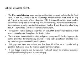 About disaster event.
• The Chernobyl disaster was a nuclear accident that occurred on Saturday 26 April
1986, at the No. 4 reactor in the Chernobyl Nuclear Power Plant, near the city
of Pripyat in the north of the Ukrainian SSR. It is considered the worst nuclear
disaster in history and is one of only two nuclear energy disasters rated at seven—
the maximum severity—on the International Nuclear Event Scale, the other being
the 2011 Fukushima Daiichi nuclear disaster in Japan.
• The accident started during a safety test on an RBMK-type nuclear reactor, which
was commonly used throughout the Soviet Union.
• The test was a simulation of an electrical power outage to aid the development of a
safety procedure for maintaining reactor cooling water circulation until the back-
up electrical generators could provide power.
• This gap was about one minute and had been identified as a potential safety
problem that could cause the nuclear reactor core to overheat.
• It was hoped to prove that the residual rotational energy in a turbine generator
could provide enough power to cover the gap.
 