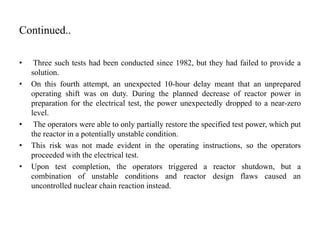 Continued..
• Three such tests had been conducted since 1982, but they had failed to provide a
solution.
• On this fourth attempt, an unexpected 10-hour delay meant that an unprepared
operating shift was on duty. During the planned decrease of reactor power in
preparation for the electrical test, the power unexpectedly dropped to a near-zero
level.
• The operators were able to only partially restore the specified test power, which put
the reactor in a potentially unstable condition.
• This risk was not made evident in the operating instructions, so the operators
proceeded with the electrical test.
• Upon test completion, the operators triggered a reactor shutdown, but a
combination of unstable conditions and reactor design flaws caused an
uncontrolled nuclear chain reaction instead.
 