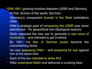 1939-1941: growing tensions between USSR and Germany
 At first: division of the spoils. But then:
 Germany’s unexpected triumph in the West emboldens
Hitler
 Hitler’s strategic goal of conquering the USSR was never
abandoned – for geopolitical and ideological reasons
 Stalin expected the new war to generate a new wave of
revolutions – and intended to get involved
 By 1941, his fear of German power became the
overwhelming factor
 He was appeasing Hitler – and preparing for war against
him at the same time
 Each of the two intended to strike first
 Hitler preempted Stalin and delivered a crushing blow
 
