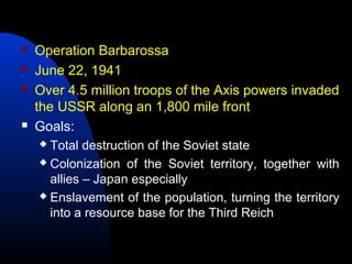  Operation Barbarossa
 June 22, 1941
 Over 4.5 million troops of the Axis powers invaded
the USSR along an 1,800 mile front
 Goals:
 Total destruction of the Soviet state
 Colonization of the Soviet territory, together with
allies – Japan especially
 Enslavement of the population, turning the territory
into a resource base for the Third Reich
 