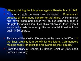  Hitler explaining the future war against Russia, March 1941:
 “It is a struggle between two ideologies… Communism
presents an enormous danger for the future. A communist
has never been and never will be our comrade. It is a
struggle for annihilation. If we think otherwise, then, even if
we should crush the enemy, the communist threat will rise
again in 30 years…
 This war will be vastly different from the onw in the West. In
the East, brutality is a benefit for the future. Commanders
must be ready for sacrifice and overcome their doubts.”
 From the diary of General F. Halder, Chief of Staff, Land
Forces, Germany
 