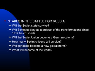  STAKES IN THE BATTLE FOR RUSSIA
 Will the Soviet state survive?
 Will Soviet society as a product of the transformations since
1917 be crushed?
 Will the Soviet Union become a German colony?
 How many Soviet citizens will survive?
 Will genocide become a new global norm?
 What will become of the world?
 