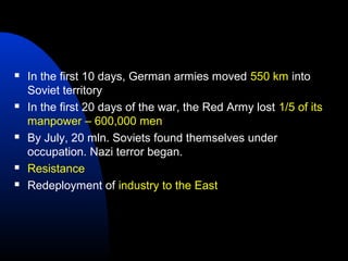  In the first 10 days, German armies moved 550 km into
Soviet territory
 In the first 20 days of the war, the Red Army lost 1/5 of its
manpower – 600,000 men
 By July, 20 mln. Soviets found themselves under
occupation. Nazi terror began.
 Resistance
 Redeployment of industry to the East
 