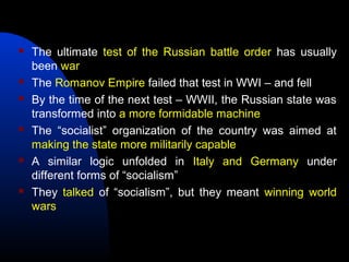  The ultimate test of the Russian battle order has usually
been war
 The Romanov Empire failed that test in WWI – and fell
 By the time of the next test – WWII, the Russian state was
transformed into a more formidable machine
 The “socialist” organization of the country was aimed at
making the state more militarily capable
 A similar logic unfolded in Italy and Germany under
different forms of “socialism”
 They talked of “socialism”, but they meant winning world
wars
 