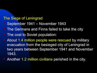 The Siege of Leningrad
 September 1941 – November 1943
 The Germans and Finns failed to take the city
 The cost to Soviet population:
 About 1.4 million people were rescued by military
evacuation from the besieged city of Leningrad in
two years between September 1941 and November
1943.
 Another 1.2 million civilians perished in the city.
 