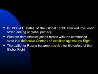  In 1939-41, states of the Global Right attacked the world
order, aiming at global primacy
 Western democracies joined forces with the communist
state in a defensive Center-Left coalition against the Right
 The battle for Russia became decisive for the defeat of the
Global Right
 