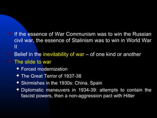  If the essence of War Communism was to win the Russian
civil war, the essence of Stalinism was to win in World War
II
 Belief in the inevitability of war – of one kind or another
 The slide to war
 Forced modernization
 The Great Terror of 1937-38
 Skirmishes in the 1930s: China, Spain
 Diplomatic maneuvers in 1934-39: attempts to contain the
fascist powers, then a non-aggression pact with Hitler
 