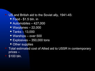  US and British aid to the Soviet ally, 1941-45:
 Food - $1.5 bln. in
 Automobiles – 427,000
 Warplanes – 22,000
 Tanks – 13,000
 Warships – over 500
 Explosives – 350,000 tons
 Other supplies
 Total estimated cost of Allied aid to USSR in contemporary
prices –
 $100 bln.
 