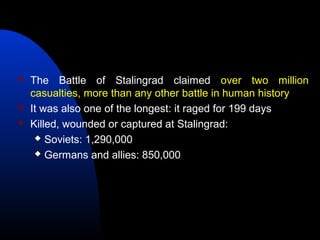  The Battle of Stalingrad claimed over two million
casualties, more than any other battle in human history
 It was also one of the longest: it raged for 199 days
 Killed, wounded or captured at Stalingrad:
 Soviets: 1,290,000
 Germans and allies: 850,000
 